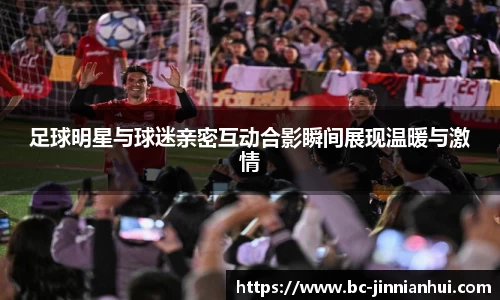 足球明星与球迷亲密互动合影瞬间展现温暖与激情