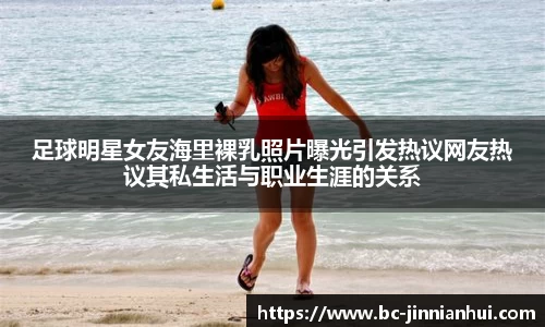 足球明星女友海里裸乳照片曝光引发热议网友热议其私生活与职业生涯的关系